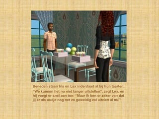 Beneden staan Iris en Lex inderdaad al bij hun taarten.“We kunnen het nu niet langer uitstellen”, zegt Lex, en hij voegt er snel aan toe: “Maar ik ben er zeker van dat jij er als oudje nog net zo geweldig zal uitzien al nu!”