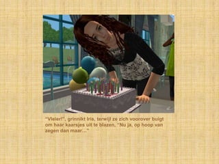 “Vleier!”, grinnikt Iris, terwijl ze zich voorover buigt om haar kaarsjes uit te blazen, “Nu ja, op hoop van zegen dan maar…”