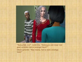 “Natuurlijk, Liv!”, knikt Iris, “Zolang je ook maar niet gaat vertellen dat je zwanger bent?”Olivia grinnikt: “Nee mama, het is niets ernstigs hoor!”