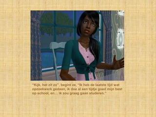 “Kijk, het zit zo”, begint ze, “Ik heb de laatste tijd wat opzoekwerk gedaan, ik doe al een tijdje goed mijn best op school, en… ik zou graag gaan studeren.”