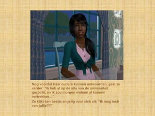 Nog voordat haar ouders kunnen antwoorden, gaat ze verder: “Ik heb al op de site van de universiteit gezocht, en ik zou morgen meteen al kunnen vertrekken…”Ze kijkt een beetje angstig voor zich uit: “Ik mag toch van jullie??”