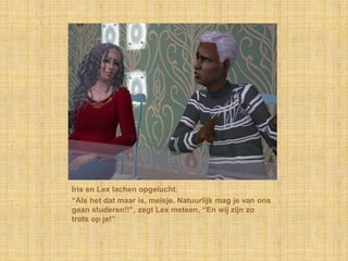 Iris en Lex lachen opgelucht.“Als het dat maar is, meisje. Natuurlijk mag je van ons gaan studeren!!”, zegt Lex meteen, “En wij zijn zo trots op je!”