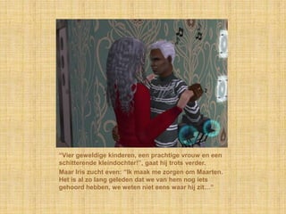 “Vier geweldige kinderen, een prachtige vrouw en een schitterende kleindochter!”, gaat hij trots verder.Maar Iris zucht even: “Ik maak me zorgen om Maarten. Het is al zo lang geleden dat we van hem nog iets gehoord hebben, we weten niet eens waar hij zit…”