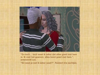 “En toch… toch weet ik zeker dat alles goed met hem is. Ik voel het gewoon, alles komt goed met hem.”, antwoordt Lex.“En weet je wat ik zeker weet?”, fluistert Iris zachtjes.