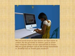 Met een zucht loopt ze naar binnen om haar kamer te zoeken. Na die gevonden te hebben, gaat ze achter haar computer zitten om een specialisatie te kiezen. Met een grote glimlach vult ze alle nodige formulieren in. Eindelijk kan ze Toneel gaan studeren!