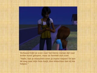 Verbaasd kijkt ze even naar het kleine meisje dat naar buiten komt gelopen, maar ze herstelt zich snel:“Hallo, kan je misschien even je mama roepen? Ik ben de weg naar mijn huis kwijt, dus misschien kan zij me helpen.”