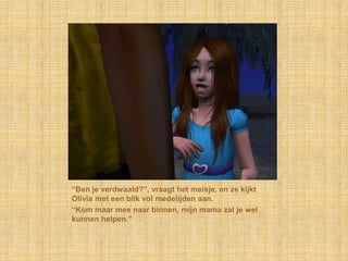 “Ben je verdwaald?”, vraagt het meisje, en ze kijkt Olivia met een blik vol medelijden aan.“Kom maar mee naar binnen, mijn mama zal je wel kunnen helpen.”