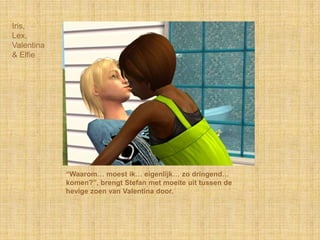 Iris, Lex,Valentina& Elfie“Waarom… moest ik… eigenlijk… zo dringend… komen?”, brengt Stefan met moeite uit tussen de hevige zoen van Valentina door.