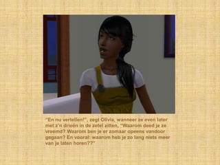 “En nu vertellen!”, zegt Olivia, wanneer ze even later met z’n drieën in de zetel zitten, “Waarom deed je ze vreemd? Waarom ben je er zomaar opeens vandoor gegaan? En vooral: waarom heb je zo lang niets meer van je laten horen??”