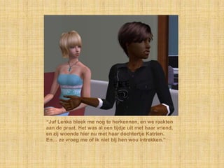 “Juf Lenka bleek me nog te herkennen, en we raakten aan de praat. Het was al een tijdje uit met haar vriend, en zij woonde hier nu met haar dochtertje Katrien. En… ze vroeg me of ik niet bij hen wou intrekken.”