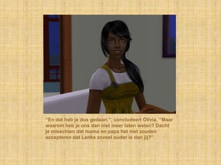 “En dat heb je dus gedaan.”, concludeert Olivia, “Maar waarom heb je ons dan niet meer laten weten? Dacht je misschien dat mama en papa het niet zouden accepteren dat Lenka zoveel ouder is dan jij?”