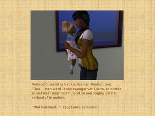 Vertederd neemt ze het kleintje van Maarten over.“Dus… toen werd Lenka zwanger van Laura, en durfde je niet meer naar huis?”, doet ze een poging om het verhaal af te maken.“Niet helemaal…”, zegt Lenka aarzelend.