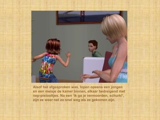 Alsof het afgesproken was, lopen opeens een jongen en een meisje de kamer binnen, elkaar bedreigend met nep-pistooltjes. Na een ‘ik ga je vermoorden, schurk!’, zijn ze weer net zo snel weg als ze gekomen zijn.