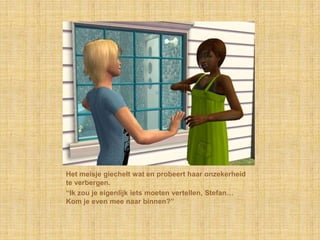 Het meisje giechelt wat en probeert haar onzekerheid te verbergen.“Ik zou je eigenlijk iets moeten vertellen, Stefan… Kom je even mee naar binnen?”