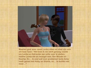 Maarten gaat weer naast Lenka zitten en slaat zijn arm om haar heen: “Net toen ik me sterk genoeg voelde om Lenka en Katrientje aan jullie voor te stellen, merkte Lenka dat ze zwanger was. Van Wouter en Noortje. En… ik wist wat voor problemen tante Anke heeft gehad met Kelsy en Shania, en… ik durfde niet meer…”