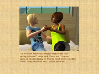 “Ik heb een klein verjaardagsfeestje voor haar georganiseerd,” antwoordt Valentina, “Jammer genoeg konden Kelsy en Shania niet komen, ze zitten volop in de examens. Maar Olivia komt wel.”