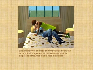 Ze grinnikt even, en buigt zich over Stefan heen: “En ik zal ervoor zorgen dat ze zich deze keer niet zo begint te schreeuwen als die keer in de disco!”