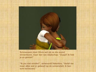 Schreeuwen doet Olivia wel als ze die avond binnenkomt, maar dan van blijdschap: “Zusje!! Ik heb je zo gemist!”“Ik jou niet minder!”, antwoordt Valentina, “Vertel me maar alles wat er gebeurt op de universiteit, ik ben echt benieuwd.”