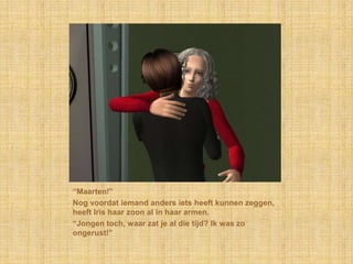 “Maarten!”Nog voordat iemand anders iets heeft kunnen zeggen, heeft Iris haar zoon al in haar armen.“Jongen toch, waar zat je al die tijd? Ik was zo ongerust!”