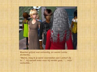 Maarten grijnst wat onhandig, en wenkt Lenka dichterbij.“Mama, mag ik je eerst voorstellen aan Lenka? Zij is…”, hij aarzelt even voor hij verder gaat, “… mijn verloofde…”