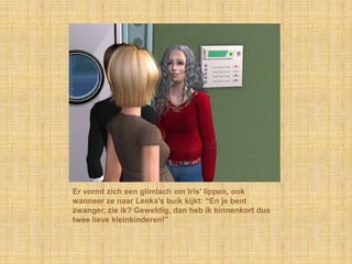 Er vormt zich een glimlach om Iris’ lippen, ook wanneer ze naar Lenka’s buik kijkt: “En je bent zwanger, zie ik? Geweldig, dan heb ik binnenkort dus twee lieve kleinkinderen!”