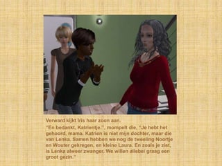 Verward kijkt Iris haar zoon aan.“En bedankt, Katrientje.”, mompelt die, “Je hebt het gehoord, mama. Katrien is niet mijn dochter, maar die van Lenka. Samen hebben we nog de tweeling Noortje en Wouter gekregen, en kleine Laura. En zoals je ziet, is Lenka alweer zwanger. We willen allebei graag een groot gezin.”