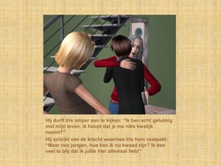 Hij durft Iris amper aan te kijken: “Ik ben echt gelukkig met mijn leven, ik hoopt dat je me niks kwalijk neemt?”Hij schrikt van de kracht waarmee Iris hem vastpakt: “Maar nee jongen, hoe kan ik nu kwaad zijn? Ik ben veel te blij dat ik jullie hier allemaal heb!”