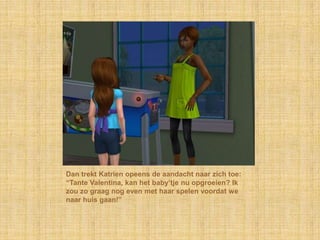 Dan trekt Katrien opeens de aandacht naar zich toe: “Tante Valentina, kan het baby’tje nu opgroeien? Ik zou zo graag nog even met haar spelen voordat we naar huis gaan!”