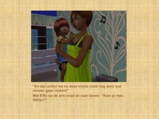 “En dan zullen we nu deze mooie meid nog eens wat mooier gaan maken!”Met Elfie op de arm loopt ze naar boven: “Kom je mee, Stefan?”