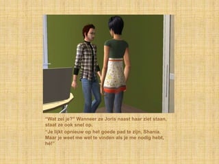“Wat zei je?” Wanneer ze Joris naast haar ziet staan, staat ze ook snel op.“Je lijkt opnieuw op het goede pad te zijn, Shania. Maar je weet me wel te vinden als je me nodig hebt, hé!”