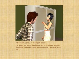 “Bedankt, Joris…”, mompelt Shania. Ik waag het erop!, besluit ze, en ze doet een poging om haar armen om hem heen te slaan, “Bedankt voor all…”