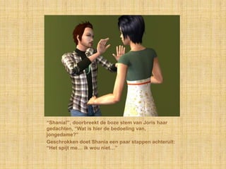 “Shania!”, doorbreekt de boze stem van Joris haar gedachten, “Wat is hier de bedoeling van, jongedame?”Geschrokken doet Shania een paar stappen achteruit: “Het spijt me… ik wou niet…”