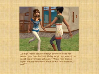 Ze blijft lopen, tot ze eindelijk door een waas van tranen haar huis herkent. Kelsy loopt haar voorbij, en roept nog over haar schouder: “Naia, mijn lessen lopen wat uit vanavond! Het kan wat later worden, oké?”