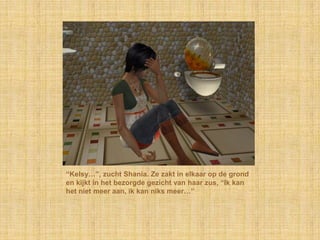 “Kelsy…”, zucht Shania. Ze zakt in elkaar op de grond en kijkt in het bezorgde gezicht van haar zus, “Ik kan het niet meer aan, ik kan niks meer…”