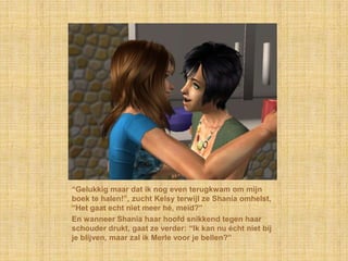 “Gelukkig maar dat ik nog even terugkwam om mijn boek te halen!”, zucht Kelsy terwijl ze Shania omhelst, “Het gaat echt niet meer hé, meid?”En wanneer Shania haar hoofd snikkend tegen haar schouder drukt, gaat ze verder: “Ik kan nu écht niet bij je blijven, maar zal ik Merle voor je bellen?”