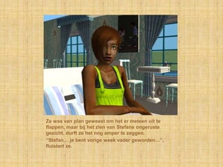 Ze was van plan geweest om het er meteen uit te flappen, maar bij het zien van Stefans ongeruste gezicht, durft ze het nog amper te zeggen.“Stefan… je bent vorige week vader geworden…”, fluistert ze.