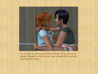 En voordat ze het weet, heeft ze Merle vol op de mond gekust. Meteen schiet ze van haar schoot af en schuift een heel eind weg.