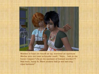 Midden in haar zin houdt ze op, wanneer ze opnieuw Merles arm om haar schouder voelt: “Naia… heb je me horen roepen? Zie je me opstaan of kwaad worden?? Nee toch, hoop ik. Want anders heb je wel een erg rijke fantasie!”