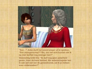 “Een…”, Anke durft het woord amper uit te spreken, “Een zwangerschap?? Ris, zou het echt kunnen dat ik op mijn leeftijd nog zwanger ben?”Voorzichtig knikt Iris: “Ik durf nog geen zekerheid geven, maar de kans bestaat. Als wetenschapster ken ik ook wel wat van de geneeskunde, zal ik je meteen even onderzoeken?”