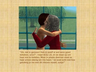 “Oh, dat is gemeen! Heb jij jezelf al wel eens goed bekeken, oma?”, roept Anke uit, en ze staat op om haar zus te kietelen. Maar in plaats daarvan slaat ze haar armen stevig om Iris heen: “Je weet echt niet hoe gelukkig je me met dit nieuws maakt, zusje!”