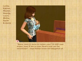 Lenka,Katrien,Wouter,Noortje,Laura,Mirthe,Sarah& Janne“Mama, neem jij Janne zo meteen even? Ze blijft maar krijsen, maar ik ben nu even Sarah’s luier aan het verschonen!”, roept Katrien boven het babygehuil uit.