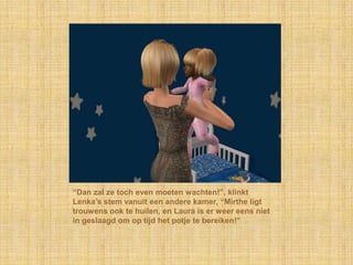 “Dan zal ze toch even moeten wachten!”, klinkt Lenka’s stem vanuit een andere kamer, “Mirthe ligt trouwens ook te huilen, en Laura is er weer eens niet in geslaagd om op tijd het potje te bereiken!”