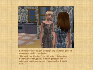 Een halfuur later liggen eindelijk alle kinderen gevoed en verschoond in hun bedje.“Het spijt me, Katrien,” zucht Lenka, “Je bent net tiener geworden, je zou moeten genieten van je vrienden, je uitgaansleven,… en dan doe ik je dit aan…”