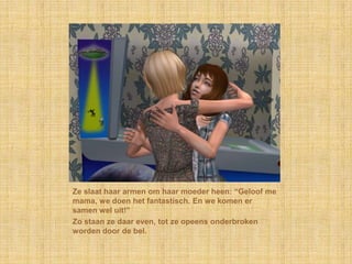 Ze slaat haar armen om haar moeder heen: “Geloof me mama, we doen het fantastisch. En we komen er samen wel uit!”Zo staan ze daar even, tot ze opeens onderbroken worden door de bel.