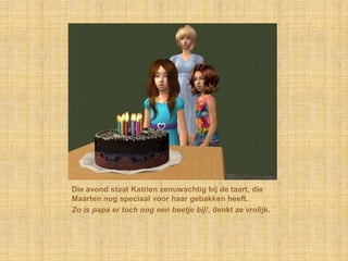 Die avond staat Katrien zenuwachtig bij de taart, die Maarten nog speciaal voor haar gebakken heeft.Zo is papa er toch nog een beetje bij!, denkt ze vrolijk.