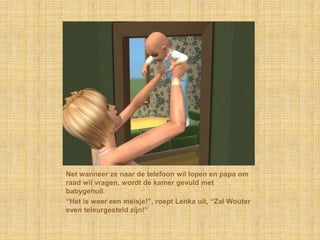 Net wanneer ze naar de telefoon wil lopen en papa om raad wil vragen, wordt de kamer gevuld met babygehuil.“Het is weer een meisje!”, roept Lenka uit, “Zal Wouter even teleurgesteld zijn!”