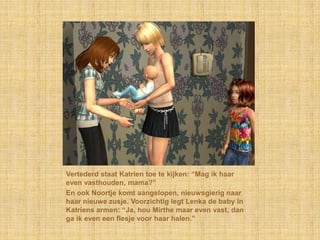 Vertederd staat Katrien toe te kijken: “Mag ik haar even vasthouden, mama?”En ook Noortje komt aangelopen, nieuwsgierig naar haar nieuwe zusje. Voorzichtig legt Lenka de baby in Katriens armen: “Ja, hou Mirthe maar even vast, dan ga ik even een flesje voor haar halen.”