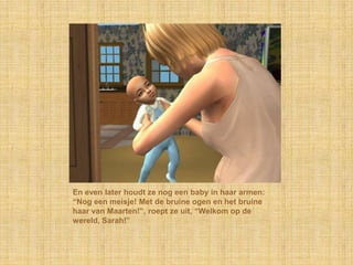 En even later houdt ze nog een baby in haar armen: “Nog een meisje! Met de bruine ogen en het bruine haar van Maarten!”, roept ze uit, “Welkom op de wereld, Sarah!”