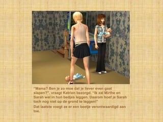 “Mama? Ben je zo moe dat je liever even gaat slapen?”, vraagt Katrien bezorgd, “Ik zal Mirthe en Sarah wel in hun bedjes leggen. Daarom hoef je Sarah toch nog niet op de grond te leggen!”Dat laatste voegt ze er een beetje verontwaardigd aan toe.