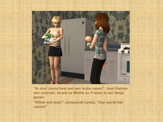 “Ik vind Janne best wel een leuke naam!”, doet Katrien een voorstel, terwijl ze Mirthe en Frauke al een flesje geven.“Klinkt wel leuk!”, antwoordt Lenka, “Dan wordt het Janne!”